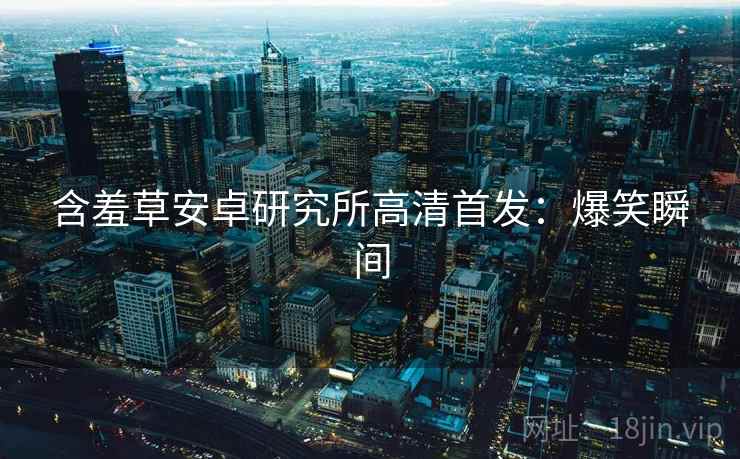含羞草安卓研究所高清首发:爆笑瞬间 含羞草安卓研究所高清首发:爆笑瞬间