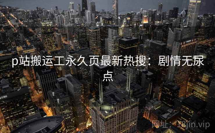 p站搬运工永久页最新热搜：剧情无尿点