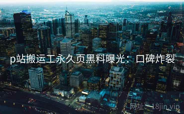 p站搬运工永久页黑料曝光:口碑炸裂 p站搬运工永久页黑料曝光:口碑炸裂