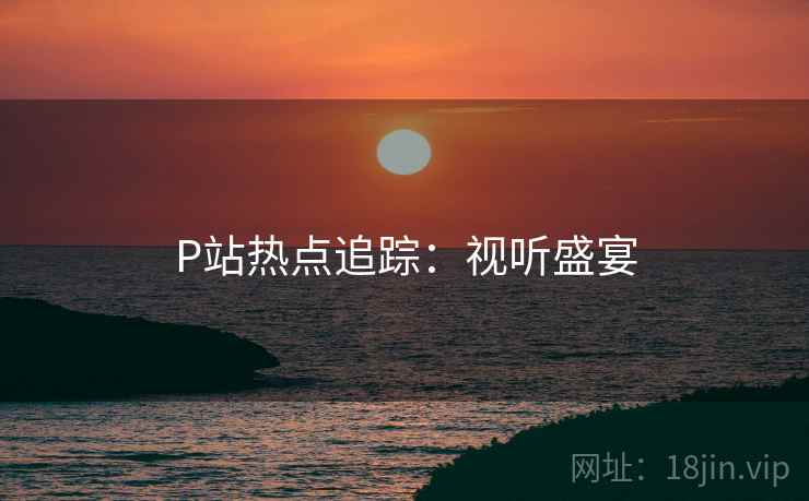 P站热点追踪：视听盛宴
