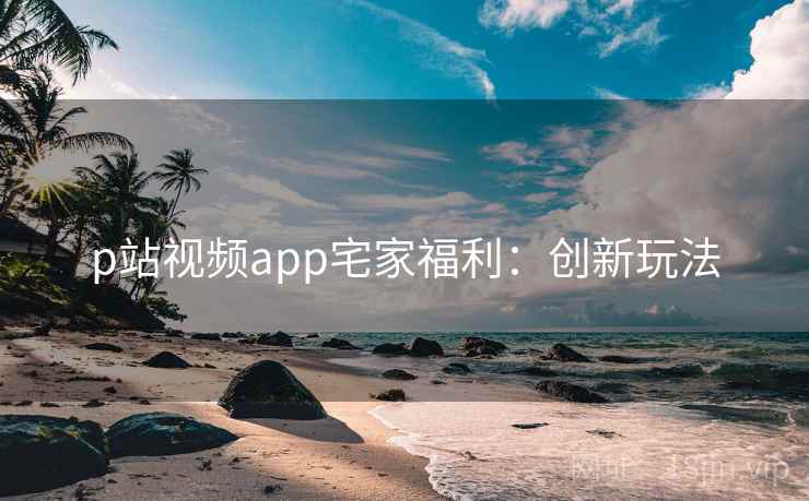 p站视频app宅家福利:创新玩法 p站视频app宅家福利:创新玩法