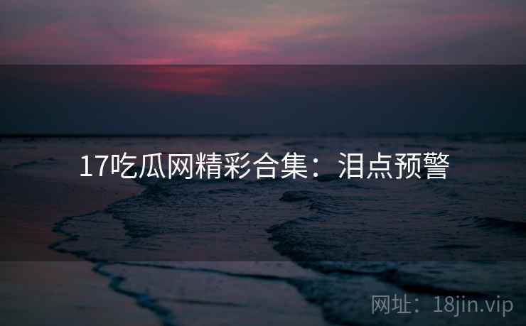 17吃瓜网精彩合集:泪点预警 17吃瓜网精彩合集:泪点预警