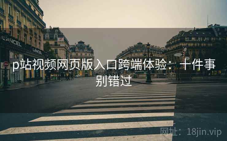 p站视频网页版入口跨端体验:十件事别错过 p站视频网页版入口跨端体验:十件事别错过