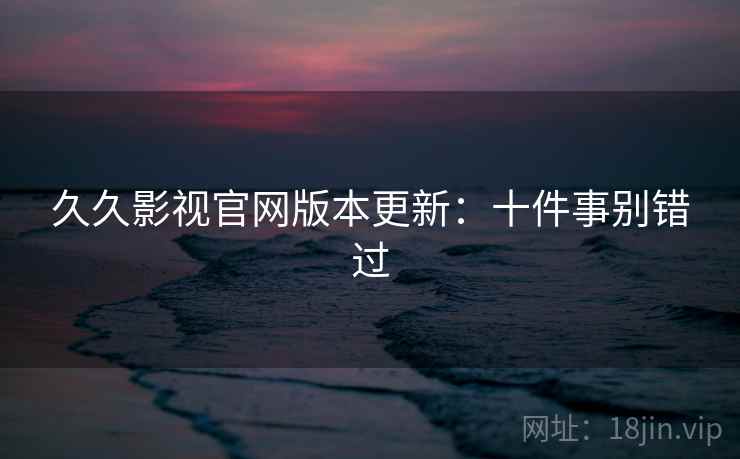 久久影视官网版本更新：十件事别错过