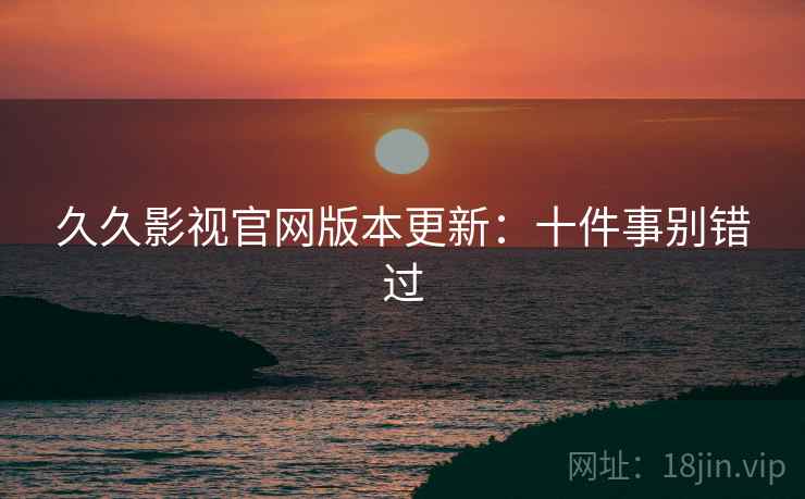 久久影视官网版本更新:十件事别错过 久久影视官网版本更新:十件事别错过